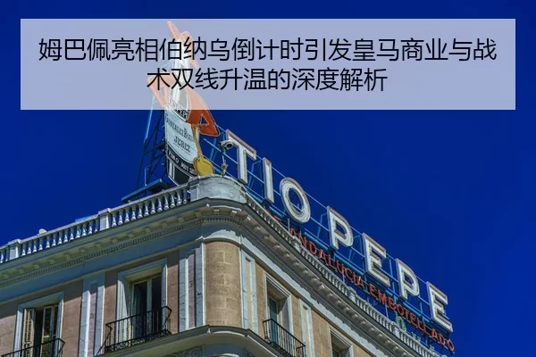 姆巴佩亮相伯纳乌倒计时引发皇马商业与战术双线升温的深度解析