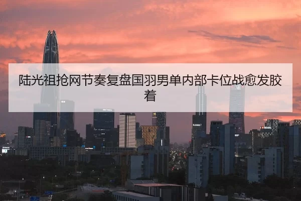 陆光祖抢网节奏复盘国羽男单内部卡位战愈发胶着